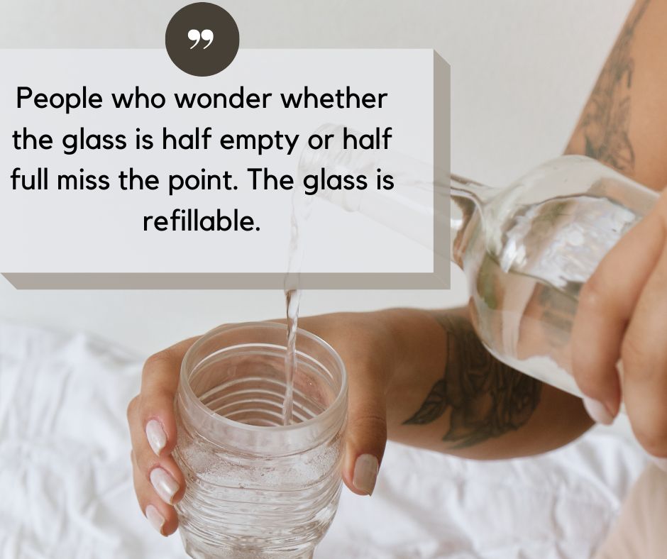 People who wonder whether the glass is half empty or half full miss the point. The glass is refillable