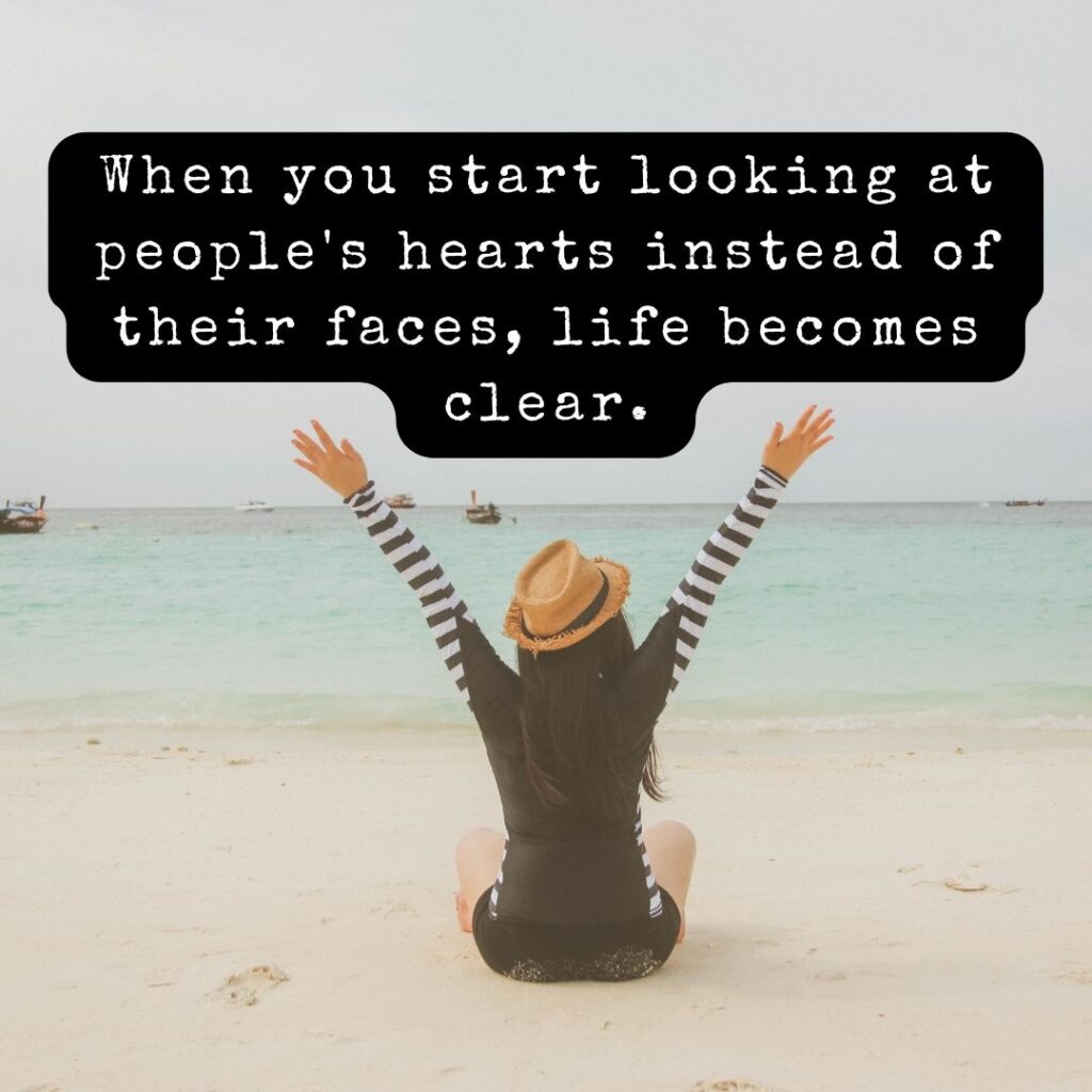 When you start looking at people's hearts instead of their faces, life becomes clear.